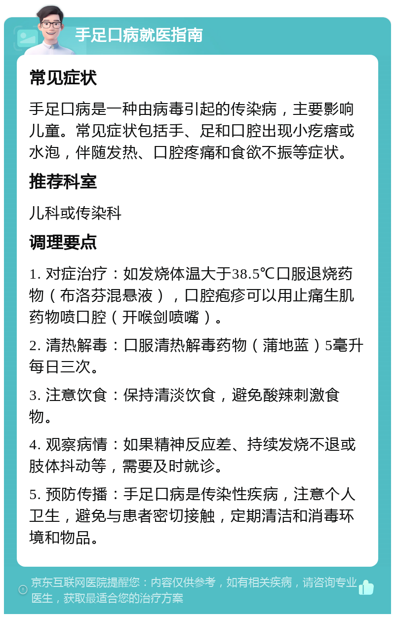 手足口病就医指南 常见症状 手足口病是一种由病毒引起的传染病，主要影响儿童。常见症状包括手、足和口腔出现小疙瘩或水泡，伴随发热、口腔疼痛和食欲不振等症状。 推荐科室 儿科或传染科 调理要点 1. 对症治疗：如发烧体温大于38.5℃口服退烧药物（布洛芬混悬液），口腔疱疹可以用止痛生肌药物喷口腔（开喉剑喷嘴）。 2. 清热解毒：口服清热解毒药物（蒲地蓝）5毫升每日三次。 3. 注意饮食：保持清淡饮食，避免酸辣刺激食物。 4. 观察病情：如果精神反应差、持续发烧不退或肢体抖动等，需要及时就诊。 5. 预防传播：手足口病是传染性疾病，注意个人卫生，避免与患者密切接触，定期清洁和消毒环境和物品。