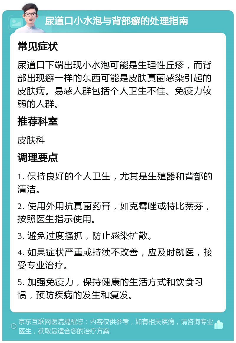 尿道口小水泡与背部癣的处理指南 常见症状 尿道口下端出现小水泡可能是生理性丘疹，而背部出现癣一样的东西可能是皮肤真菌感染引起的皮肤病。易感人群包括个人卫生不佳、免疫力较弱的人群。 推荐科室 皮肤科 调理要点 1. 保持良好的个人卫生，尤其是生殖器和背部的清洁。 2. 使用外用抗真菌药膏，如克霉唑或特比萘芬，按照医生指示使用。 3. 避免过度搔抓，防止感染扩散。 4. 如果症状严重或持续不改善，应及时就医，接受专业治疗。 5. 加强免疫力，保持健康的生活方式和饮食习惯，预防疾病的发生和复发。