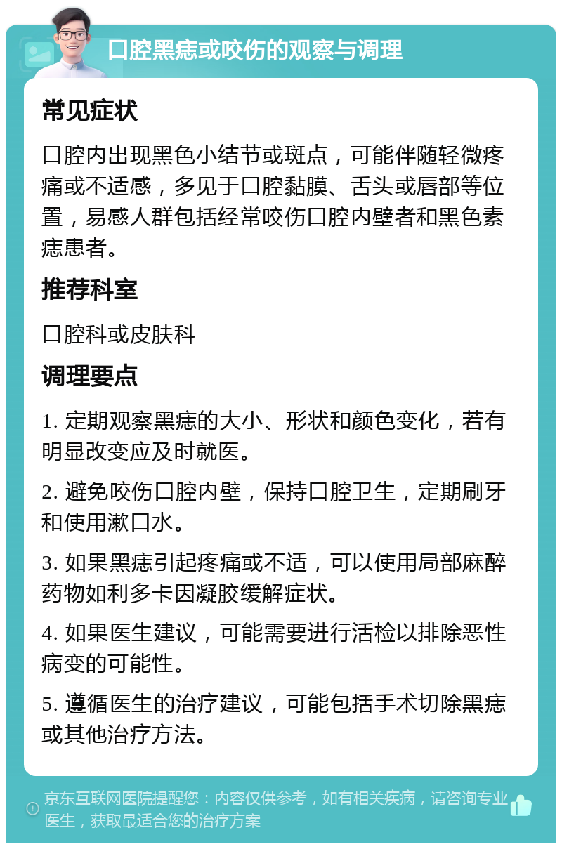 口腔黑痣或咬伤的观察与调理 常见症状 口腔内出现黑色小结节或斑点，可能伴随轻微疼痛或不适感，多见于口腔黏膜、舌头或唇部等位置，易感人群包括经常咬伤口腔内壁者和黑色素痣患者。 推荐科室 口腔科或皮肤科 调理要点 1. 定期观察黑痣的大小、形状和颜色变化，若有明显改变应及时就医。 2. 避免咬伤口腔内壁，保持口腔卫生，定期刷牙和使用漱口水。 3. 如果黑痣引起疼痛或不适，可以使用局部麻醉药物如利多卡因凝胶缓解症状。 4. 如果医生建议，可能需要进行活检以排除恶性病变的可能性。 5. 遵循医生的治疗建议，可能包括手术切除黑痣或其他治疗方法。