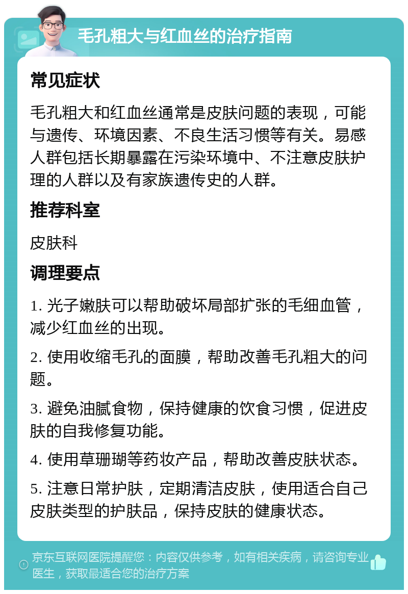 毛孔粗大与红血丝的治疗指南 常见症状 毛孔粗大和红血丝通常是皮肤问题的表现，可能与遗传、环境因素、不良生活习惯等有关。易感人群包括长期暴露在污染环境中、不注意皮肤护理的人群以及有家族遗传史的人群。 推荐科室 皮肤科 调理要点 1. 光子嫩肤可以帮助破坏局部扩张的毛细血管，减少红血丝的出现。 2. 使用收缩毛孔的面膜，帮助改善毛孔粗大的问题。 3. 避免油腻食物，保持健康的饮食习惯，促进皮肤的自我修复功能。 4. 使用草珊瑚等药妆产品，帮助改善皮肤状态。 5. 注意日常护肤，定期清洁皮肤，使用适合自己皮肤类型的护肤品，保持皮肤的健康状态。