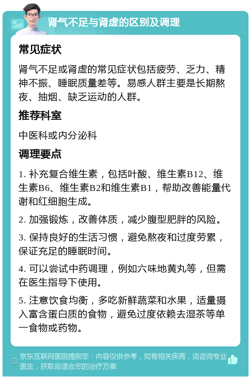 肾气不足与肾虚的区别及调理 常见症状 肾气不足或肾虚的常见症状包括疲劳、乏力、精神不振、睡眠质量差等。易感人群主要是长期熬夜、抽烟、缺乏运动的人群。 推荐科室 中医科或内分泌科 调理要点 1. 补充复合维生素，包括叶酸、维生素B12、维生素B6、维生素B2和维生素B1，帮助改善能量代谢和红细胞生成。 2. 加强锻炼，改善体质，减少腹型肥胖的风险。 3. 保持良好的生活习惯，避免熬夜和过度劳累，保证充足的睡眠时间。 4. 可以尝试中药调理，例如六味地黄丸等，但需在医生指导下使用。 5. 注意饮食均衡，多吃新鲜蔬菜和水果，适量摄入富含蛋白质的食物，避免过度依赖去湿茶等单一食物或药物。