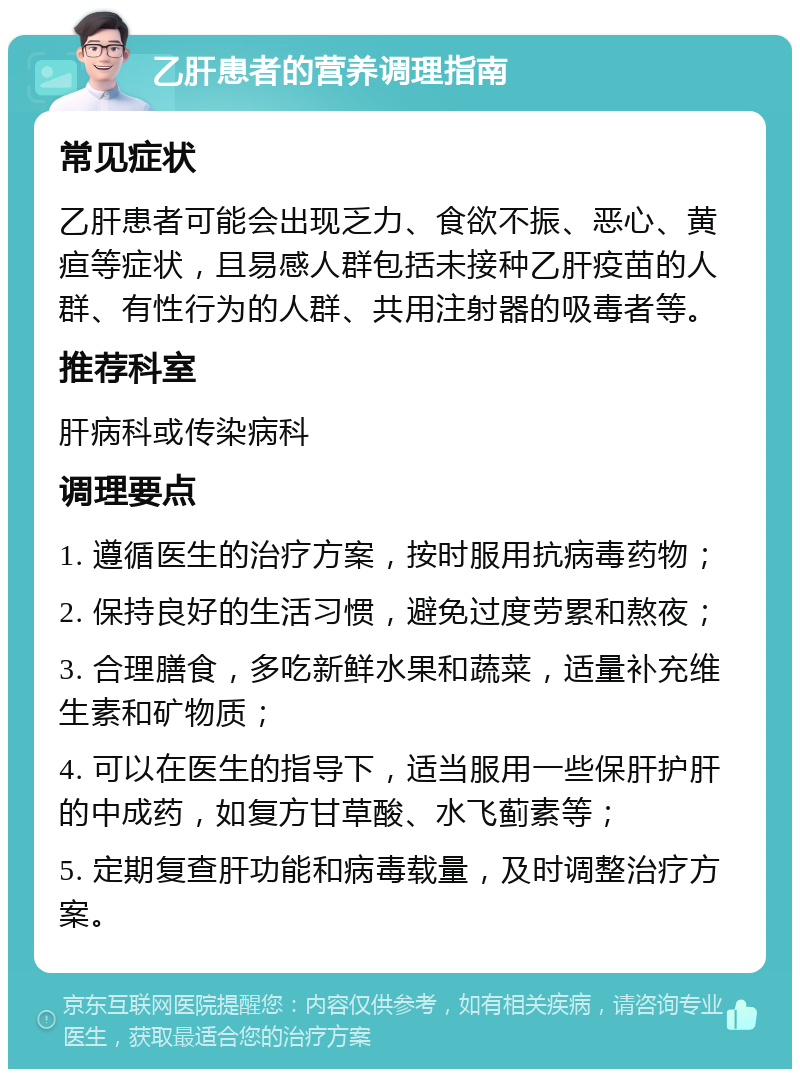 乙肝患者的营养调理指南 常见症状 乙肝患者可能会出现乏力、食欲不振、恶心、黄疸等症状，且易感人群包括未接种乙肝疫苗的人群、有性行为的人群、共用注射器的吸毒者等。 推荐科室 肝病科或传染病科 调理要点 1. 遵循医生的治疗方案，按时服用抗病毒药物； 2. 保持良好的生活习惯，避免过度劳累和熬夜； 3. 合理膳食，多吃新鲜水果和蔬菜，适量补充维生素和矿物质； 4. 可以在医生的指导下，适当服用一些保肝护肝的中成药，如复方甘草酸、水飞蓟素等； 5. 定期复查肝功能和病毒载量，及时调整治疗方案。