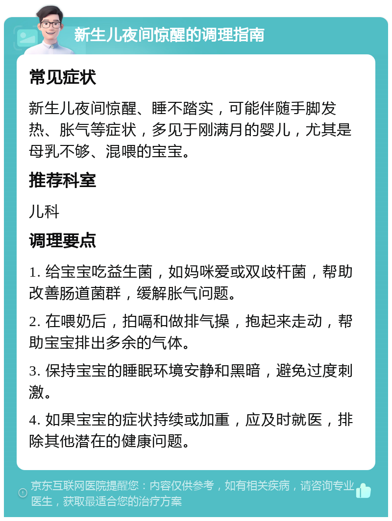 新生儿夜间惊醒的调理指南 常见症状 新生儿夜间惊醒、睡不踏实，可能伴随手脚发热、胀气等症状，多见于刚满月的婴儿，尤其是母乳不够、混喂的宝宝。 推荐科室 儿科 调理要点 1. 给宝宝吃益生菌，如妈咪爱或双歧杆菌，帮助改善肠道菌群，缓解胀气问题。 2. 在喂奶后，拍嗝和做排气操，抱起来走动，帮助宝宝排出多余的气体。 3. 保持宝宝的睡眠环境安静和黑暗，避免过度刺激。 4. 如果宝宝的症状持续或加重，应及时就医，排除其他潜在的健康问题。