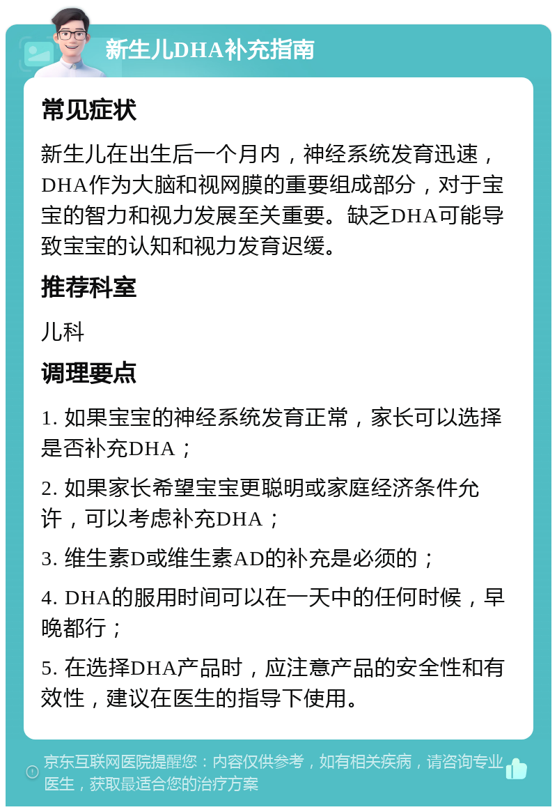 新生儿DHA补充指南 常见症状 新生儿在出生后一个月内，神经系统发育迅速，DHA作为大脑和视网膜的重要组成部分，对于宝宝的智力和视力发展至关重要。缺乏DHA可能导致宝宝的认知和视力发育迟缓。 推荐科室 儿科 调理要点 1. 如果宝宝的神经系统发育正常，家长可以选择是否补充DHA； 2. 如果家长希望宝宝更聪明或家庭经济条件允许，可以考虑补充DHA； 3. 维生素D或维生素AD的补充是必须的； 4. DHA的服用时间可以在一天中的任何时候，早晚都行； 5. 在选择DHA产品时，应注意产品的安全性和有效性，建议在医生的指导下使用。