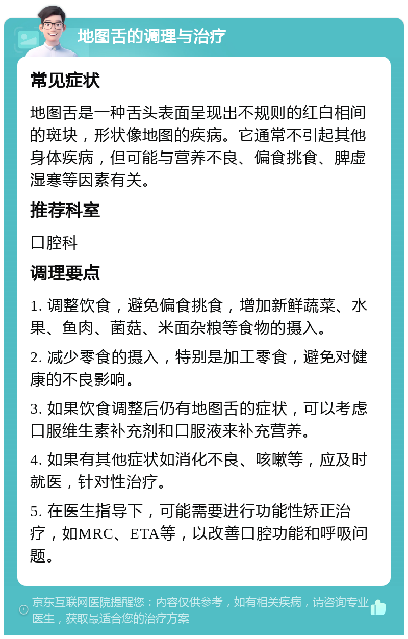 地图舌的调理与治疗 常见症状 地图舌是一种舌头表面呈现出不规则的红白相间的斑块，形状像地图的疾病。它通常不引起其他身体疾病，但可能与营养不良、偏食挑食、脾虚湿寒等因素有关。 推荐科室 口腔科 调理要点 1. 调整饮食，避免偏食挑食，增加新鲜蔬菜、水果、鱼肉、菌菇、米面杂粮等食物的摄入。 2. 减少零食的摄入，特别是加工零食，避免对健康的不良影响。 3. 如果饮食调整后仍有地图舌的症状，可以考虑口服维生素补充剂和口服液来补充营养。 4. 如果有其他症状如消化不良、咳嗽等，应及时就医，针对性治疗。 5. 在医生指导下，可能需要进行功能性矫正治疗，如MRC、ETA等，以改善口腔功能和呼吸问题。