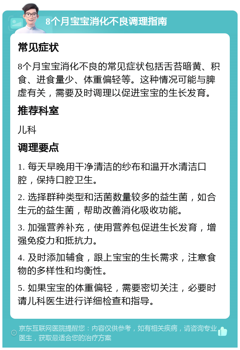 8个月宝宝消化不良调理指南 常见症状 8个月宝宝消化不良的常见症状包括舌苔暗黄、积食、进食量少、体重偏轻等。这种情况可能与脾虚有关，需要及时调理以促进宝宝的生长发育。 推荐科室 儿科 调理要点 1. 每天早晚用干净清洁的纱布和温开水清洁口腔，保持口腔卫生。 2. 选择群种类型和活菌数量较多的益生菌，如合生元的益生菌，帮助改善消化吸收功能。 3. 加强营养补充，使用营养包促进生长发育，增强免疫力和抵抗力。 4. 及时添加辅食，跟上宝宝的生长需求，注意食物的多样性和均衡性。 5. 如果宝宝的体重偏轻，需要密切关注，必要时请儿科医生进行详细检查和指导。