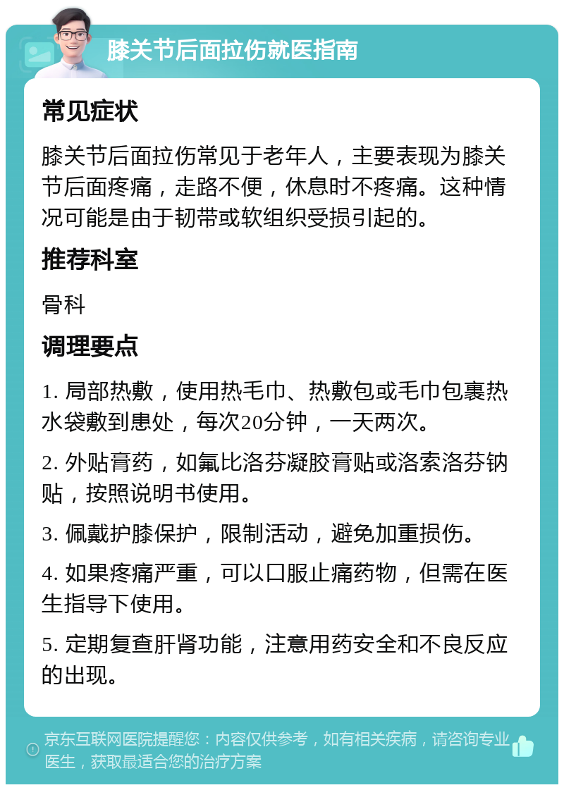 膝关节后面拉伤就医指南 常见症状 膝关节后面拉伤常见于老年人，主要表现为膝关节后面疼痛，走路不便，休息时不疼痛。这种情况可能是由于韧带或软组织受损引起的。 推荐科室 骨科 调理要点 1. 局部热敷，使用热毛巾、热敷包或毛巾包裹热水袋敷到患处，每次20分钟，一天两次。 2. 外贴膏药，如氟比洛芬凝胶膏贴或洛索洛芬钠贴，按照说明书使用。 3. 佩戴护膝保护，限制活动，避免加重损伤。 4. 如果疼痛严重，可以口服止痛药物，但需在医生指导下使用。 5. 定期复查肝肾功能，注意用药安全和不良反应的出现。