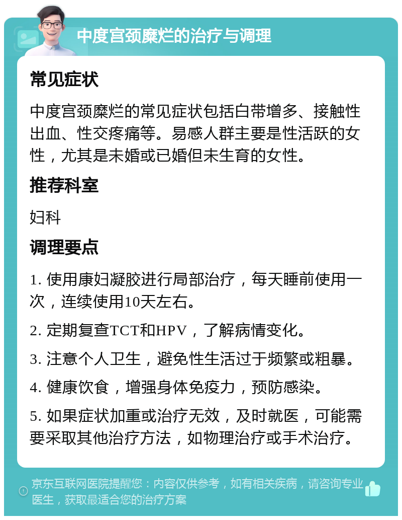 中度宫颈糜烂的治疗与调理 常见症状 中度宫颈糜烂的常见症状包括白带增多、接触性出血、性交疼痛等。易感人群主要是性活跃的女性，尤其是未婚或已婚但未生育的女性。 推荐科室 妇科 调理要点 1. 使用康妇凝胶进行局部治疗，每天睡前使用一次，连续使用10天左右。 2. 定期复查TCT和HPV，了解病情变化。 3. 注意个人卫生，避免性生活过于频繁或粗暴。 4. 健康饮食，增强身体免疫力，预防感染。 5. 如果症状加重或治疗无效，及时就医，可能需要采取其他治疗方法，如物理治疗或手术治疗。