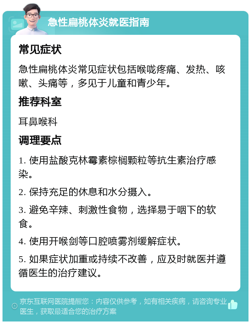 急性扁桃体炎就医指南 常见症状 急性扁桃体炎常见症状包括喉咙疼痛、发热、咳嗽、头痛等，多见于儿童和青少年。 推荐科室 耳鼻喉科 调理要点 1. 使用盐酸克林霉素棕榈颗粒等抗生素治疗感染。 2. 保持充足的休息和水分摄入。 3. 避免辛辣、刺激性食物，选择易于咽下的软食。 4. 使用开喉剑等口腔喷雾剂缓解症状。 5. 如果症状加重或持续不改善，应及时就医并遵循医生的治疗建议。