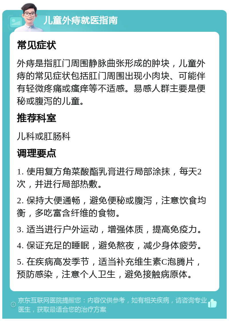 儿童外痔就医指南 常见症状 外痔是指肛门周围静脉曲张形成的肿块，儿童外痔的常见症状包括肛门周围出现小肉块、可能伴有轻微疼痛或瘙痒等不适感。易感人群主要是便秘或腹泻的儿童。 推荐科室 儿科或肛肠科 调理要点 1. 使用复方角菜酸酯乳膏进行局部涂抹，每天2次，并进行局部热敷。 2. 保持大便通畅，避免便秘或腹泻，注意饮食均衡，多吃富含纤维的食物。 3. 适当进行户外运动，增强体质，提高免疫力。 4. 保证充足的睡眠，避免熬夜，减少身体疲劳。 5. 在疾病高发季节，适当补充维生素C泡腾片，预防感染，注意个人卫生，避免接触病原体。