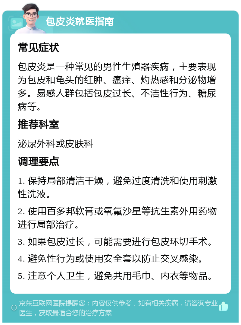 包皮炎就医指南 常见症状 包皮炎是一种常见的男性生殖器疾病，主要表现为包皮和龟头的红肿、瘙痒、灼热感和分泌物增多。易感人群包括包皮过长、不洁性行为、糖尿病等。 推荐科室 泌尿外科或皮肤科 调理要点 1. 保持局部清洁干燥，避免过度清洗和使用刺激性洗液。 2. 使用百多邦软膏或氧氟沙星等抗生素外用药物进行局部治疗。 3. 如果包皮过长，可能需要进行包皮环切手术。 4. 避免性行为或使用安全套以防止交叉感染。 5. 注意个人卫生，避免共用毛巾、内衣等物品。