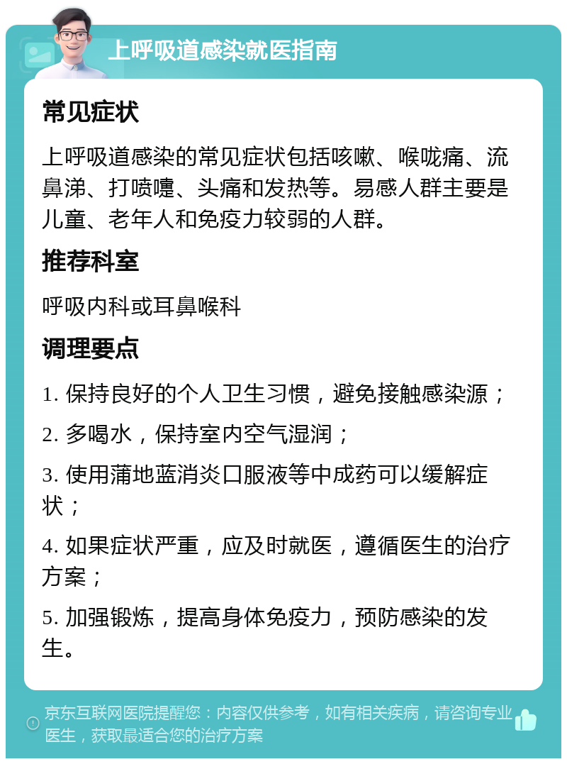 上呼吸道感染就医指南 常见症状 上呼吸道感染的常见症状包括咳嗽、喉咙痛、流鼻涕、打喷嚏、头痛和发热等。易感人群主要是儿童、老年人和免疫力较弱的人群。 推荐科室 呼吸内科或耳鼻喉科 调理要点 1. 保持良好的个人卫生习惯，避免接触感染源； 2. 多喝水，保持室内空气湿润； 3. 使用蒲地蓝消炎口服液等中成药可以缓解症状； 4. 如果症状严重，应及时就医，遵循医生的治疗方案； 5. 加强锻炼，提高身体免疫力，预防感染的发生。