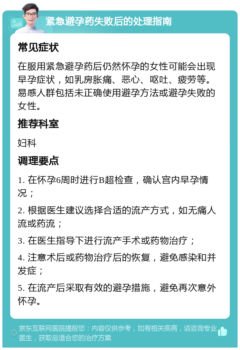 紧急避孕药失败后的处理指南 常见症状 在服用紧急避孕药后仍然怀孕的女性可能会出现早孕症状，如乳房胀痛、恶心、呕吐、疲劳等。易感人群包括未正确使用避孕方法或避孕失败的女性。 推荐科室 妇科 调理要点 1. 在怀孕6周时进行B超检查，确认宫内早孕情况； 2. 根据医生建议选择合适的流产方式，如无痛人流或药流； 3. 在医生指导下进行流产手术或药物治疗； 4. 注意术后或药物治疗后的恢复，避免感染和并发症； 5. 在流产后采取有效的避孕措施，避免再次意外怀孕。