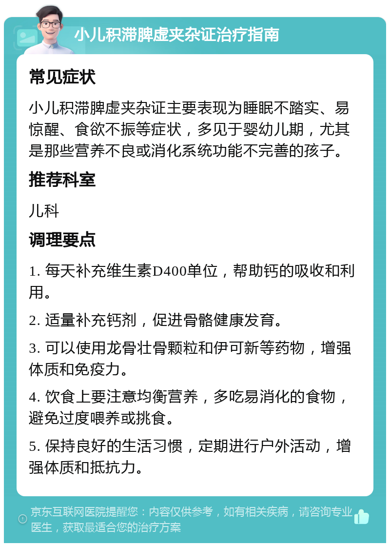 小儿积滞脾虚夹杂证治疗指南 常见症状 小儿积滞脾虚夹杂证主要表现为睡眠不踏实、易惊醒、食欲不振等症状，多见于婴幼儿期，尤其是那些营养不良或消化系统功能不完善的孩子。 推荐科室 儿科 调理要点 1. 每天补充维生素D400单位，帮助钙的吸收和利用。 2. 适量补充钙剂，促进骨骼健康发育。 3. 可以使用龙骨壮骨颗粒和伊可新等药物，增强体质和免疫力。 4. 饮食上要注意均衡营养，多吃易消化的食物，避免过度喂养或挑食。 5. 保持良好的生活习惯，定期进行户外活动，增强体质和抵抗力。