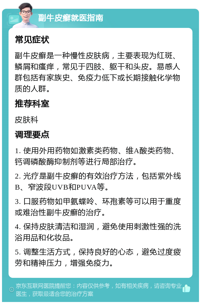 副牛皮癣就医指南 常见症状 副牛皮癣是一种慢性皮肤病，主要表现为红斑、鳞屑和瘙痒，常见于四肢、躯干和头皮。易感人群包括有家族史、免疫力低下或长期接触化学物质的人群。 推荐科室 皮肤科 调理要点 1. 使用外用药物如激素类药物、维A酸类药物、钙调磷酸酶抑制剂等进行局部治疗。 2. 光疗是副牛皮癣的有效治疗方法，包括紫外线B、窄波段UVB和PUVA等。 3. 口服药物如甲氨蝶呤、环孢素等可以用于重度或难治性副牛皮癣的治疗。 4. 保持皮肤清洁和湿润，避免使用刺激性强的洗浴用品和化妆品。 5. 调整生活方式，保持良好的心态，避免过度疲劳和精神压力，增强免疫力。