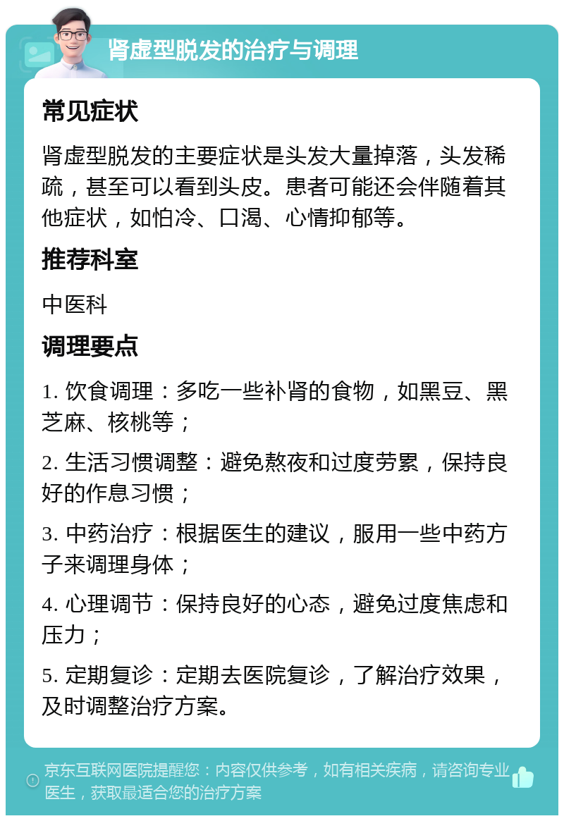 肾虚型脱发的治疗与调理 常见症状 肾虚型脱发的主要症状是头发大量掉落，头发稀疏，甚至可以看到头皮。患者可能还会伴随着其他症状，如怕冷、口渴、心情抑郁等。 推荐科室 中医科 调理要点 1. 饮食调理：多吃一些补肾的食物，如黑豆、黑芝麻、核桃等； 2. 生活习惯调整：避免熬夜和过度劳累，保持良好的作息习惯； 3. 中药治疗：根据医生的建议，服用一些中药方子来调理身体； 4. 心理调节：保持良好的心态，避免过度焦虑和压力； 5. 定期复诊：定期去医院复诊，了解治疗效果，及时调整治疗方案。