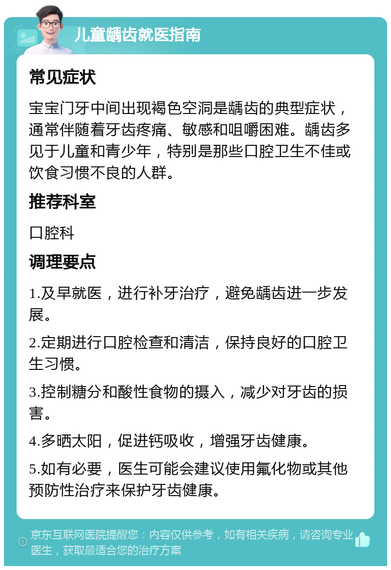 儿童龋齿就医指南 常见症状 宝宝门牙中间出现褐色空洞是龋齿的典型症状，通常伴随着牙齿疼痛、敏感和咀嚼困难。龋齿多见于儿童和青少年，特别是那些口腔卫生不佳或饮食习惯不良的人群。 推荐科室 口腔科 调理要点 1.及早就医，进行补牙治疗，避免龋齿进一步发展。 2.定期进行口腔检查和清洁，保持良好的口腔卫生习惯。 3.控制糖分和酸性食物的摄入，减少对牙齿的损害。 4.多晒太阳，促进钙吸收，增强牙齿健康。 5.如有必要，医生可能会建议使用氟化物或其他预防性治疗来保护牙齿健康。