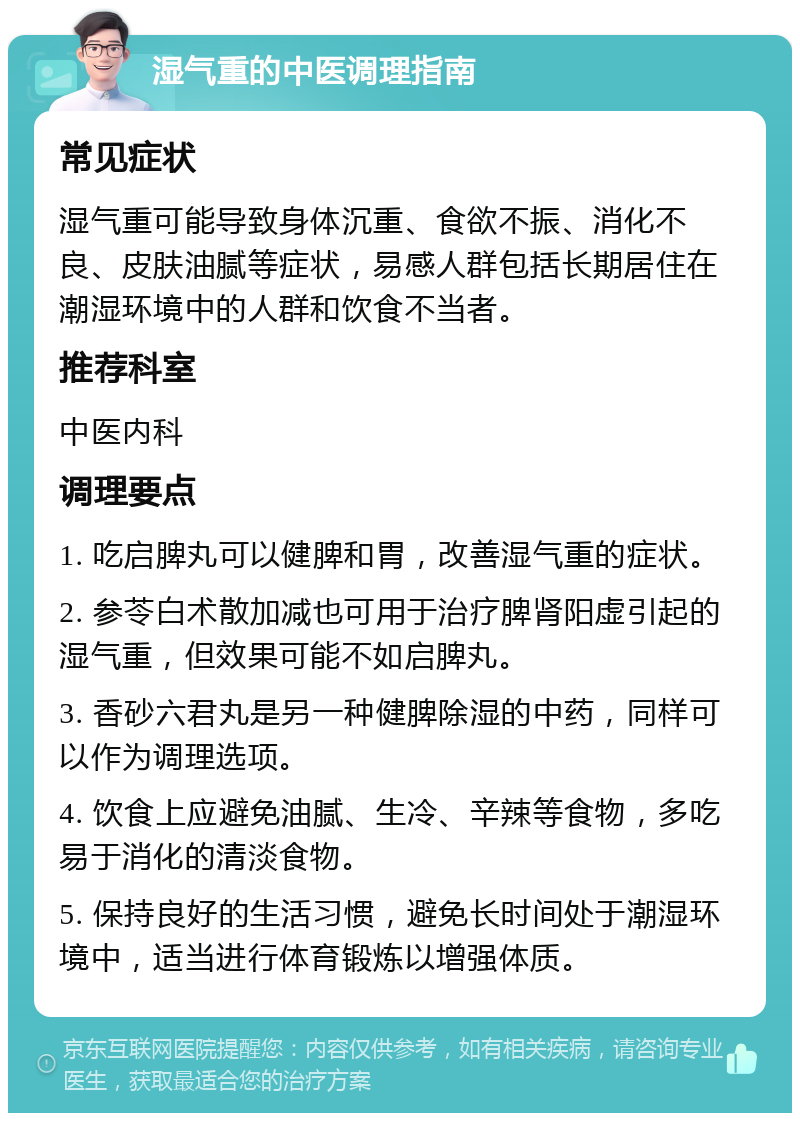 湿气重的中医调理指南 常见症状 湿气重可能导致身体沉重、食欲不振、消化不良、皮肤油腻等症状，易感人群包括长期居住在潮湿环境中的人群和饮食不当者。 推荐科室 中医内科 调理要点 1. 吃启脾丸可以健脾和胃，改善湿气重的症状。 2. 参苓白术散加减也可用于治疗脾肾阳虚引起的湿气重，但效果可能不如启脾丸。 3. 香砂六君丸是另一种健脾除湿的中药，同样可以作为调理选项。 4. 饮食上应避免油腻、生冷、辛辣等食物，多吃易于消化的清淡食物。 5. 保持良好的生活习惯，避免长时间处于潮湿环境中，适当进行体育锻炼以增强体质。