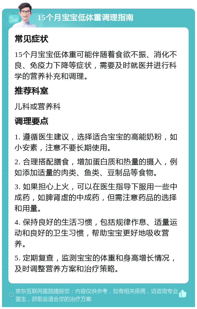 15个月宝宝低体重调理指南 常见症状 15个月宝宝低体重可能伴随着食欲不振、消化不良、免疫力下降等症状，需要及时就医并进行科学的营养补充和调理。 推荐科室 儿科或营养科 调理要点 1. 遵循医生建议，选择适合宝宝的高能奶粉，如小安素，注意不要长期使用。 2. 合理搭配膳食，增加蛋白质和热量的摄入，例如添加适量的肉类、鱼类、豆制品等食物。 3. 如果担心上火，可以在医生指导下服用一些中成药，如脾肾虚的中成药，但需注意药品的选择和用量。 4. 保持良好的生活习惯，包括规律作息、适量运动和良好的卫生习惯，帮助宝宝更好地吸收营养。 5. 定期复查，监测宝宝的体重和身高增长情况，及时调整营养方案和治疗策略。