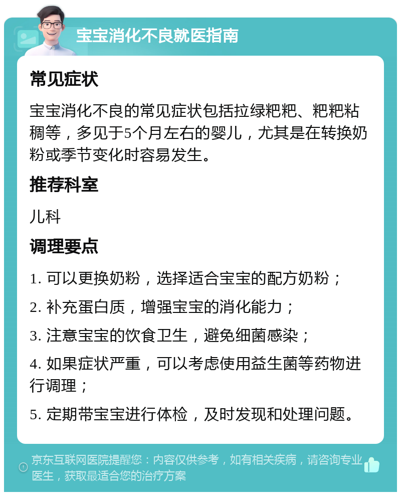 宝宝消化不良就医指南 常见症状 宝宝消化不良的常见症状包括拉绿粑粑、粑粑粘稠等，多见于5个月左右的婴儿，尤其是在转换奶粉或季节变化时容易发生。 推荐科室 儿科 调理要点 1. 可以更换奶粉，选择适合宝宝的配方奶粉； 2. 补充蛋白质，增强宝宝的消化能力； 3. 注意宝宝的饮食卫生，避免细菌感染； 4. 如果症状严重，可以考虑使用益生菌等药物进行调理； 5. 定期带宝宝进行体检，及时发现和处理问题。