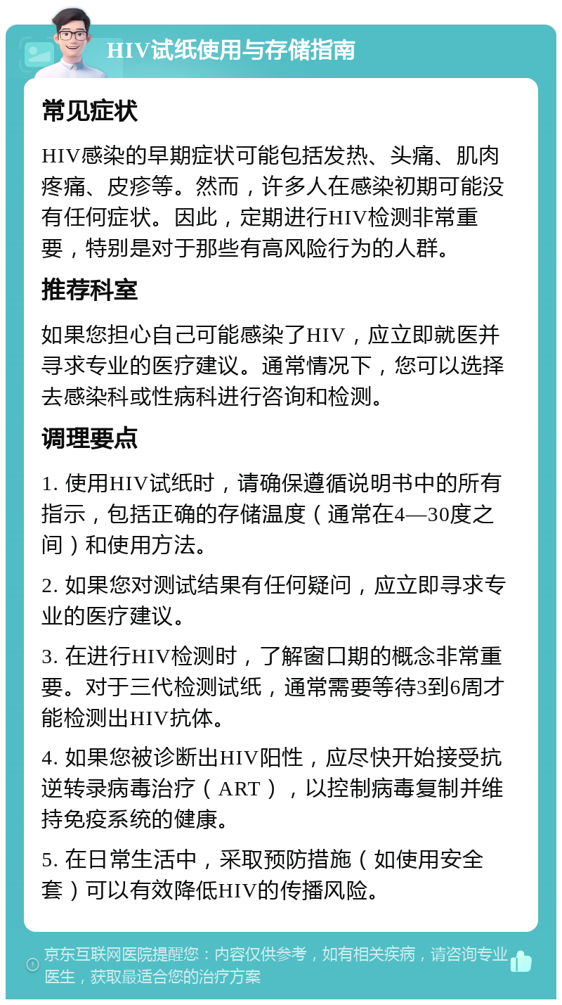 HIV试纸使用与存储指南 常见症状 HIV感染的早期症状可能包括发热、头痛、肌肉疼痛、皮疹等。然而，许多人在感染初期可能没有任何症状。因此，定期进行HIV检测非常重要，特别是对于那些有高风险行为的人群。 推荐科室 如果您担心自己可能感染了HIV，应立即就医并寻求专业的医疗建议。通常情况下，您可以选择去感染科或性病科进行咨询和检测。 调理要点 1. 使用HIV试纸时，请确保遵循说明书中的所有指示，包括正确的存储温度（通常在4—30度之间）和使用方法。 2. 如果您对测试结果有任何疑问，应立即寻求专业的医疗建议。 3. 在进行HIV检测时，了解窗口期的概念非常重要。对于三代检测试纸，通常需要等待3到6周才能检测出HIV抗体。 4. 如果您被诊断出HIV阳性，应尽快开始接受抗逆转录病毒治疗（ART），以控制病毒复制并维持免疫系统的健康。 5. 在日常生活中，采取预防措施（如使用安全套）可以有效降低HIV的传播风险。