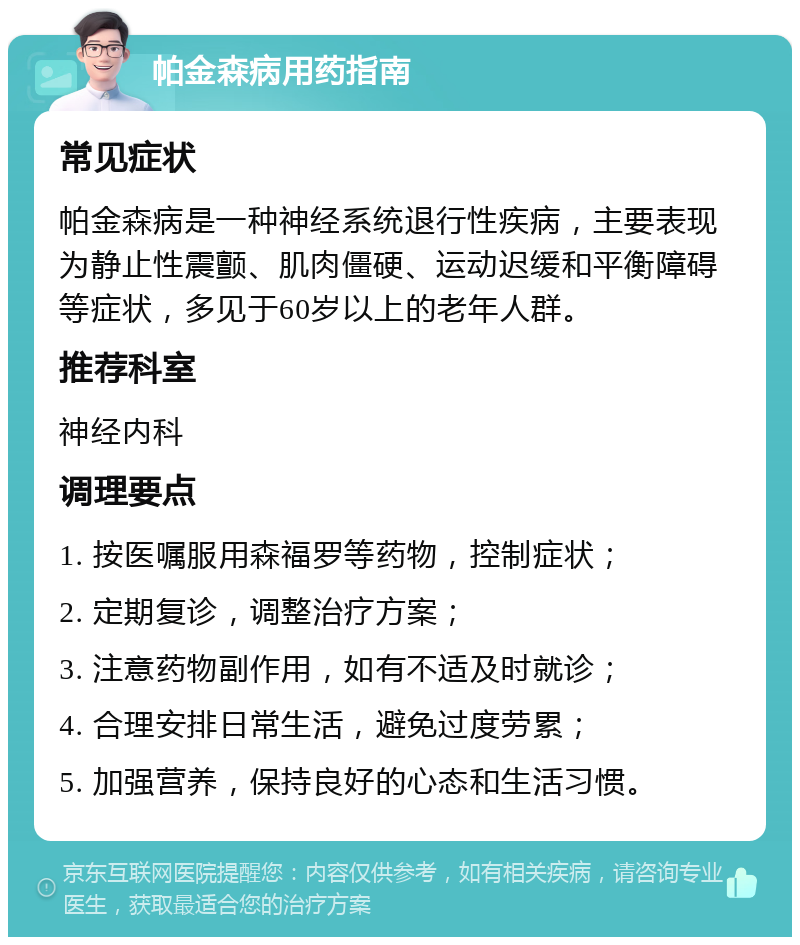 帕金森病用药指南 常见症状 帕金森病是一种神经系统退行性疾病，主要表现为静止性震颤、肌肉僵硬、运动迟缓和平衡障碍等症状，多见于60岁以上的老年人群。 推荐科室 神经内科 调理要点 1. 按医嘱服用森福罗等药物，控制症状； 2. 定期复诊，调整治疗方案； 3. 注意药物副作用，如有不适及时就诊； 4. 合理安排日常生活，避免过度劳累； 5. 加强营养，保持良好的心态和生活习惯。