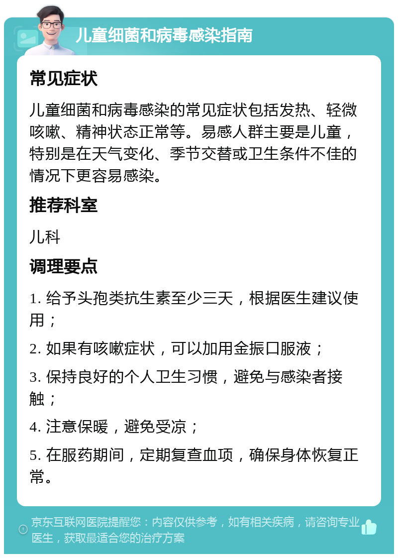 儿童细菌和病毒感染指南 常见症状 儿童细菌和病毒感染的常见症状包括发热、轻微咳嗽、精神状态正常等。易感人群主要是儿童，特别是在天气变化、季节交替或卫生条件不佳的情况下更容易感染。 推荐科室 儿科 调理要点 1. 给予头孢类抗生素至少三天，根据医生建议使用； 2. 如果有咳嗽症状，可以加用金振口服液； 3. 保持良好的个人卫生习惯，避免与感染者接触； 4. 注意保暖，避免受凉； 5. 在服药期间，定期复查血项，确保身体恢复正常。