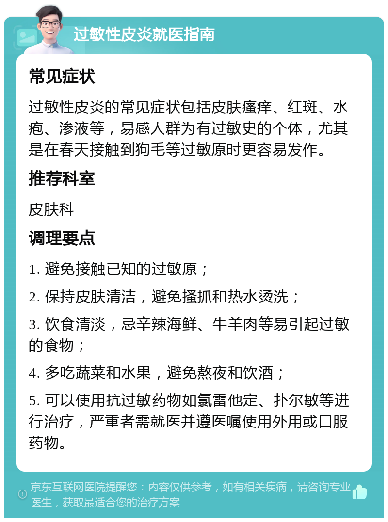 过敏性皮炎就医指南 常见症状 过敏性皮炎的常见症状包括皮肤瘙痒、红斑、水疱、渗液等，易感人群为有过敏史的个体，尤其是在春天接触到狗毛等过敏原时更容易发作。 推荐科室 皮肤科 调理要点 1. 避免接触已知的过敏原； 2. 保持皮肤清洁，避免搔抓和热水烫洗； 3. 饮食清淡，忌辛辣海鲜、牛羊肉等易引起过敏的食物； 4. 多吃蔬菜和水果，避免熬夜和饮酒； 5. 可以使用抗过敏药物如氯雷他定、扑尔敏等进行治疗，严重者需就医并遵医嘱使用外用或口服药物。