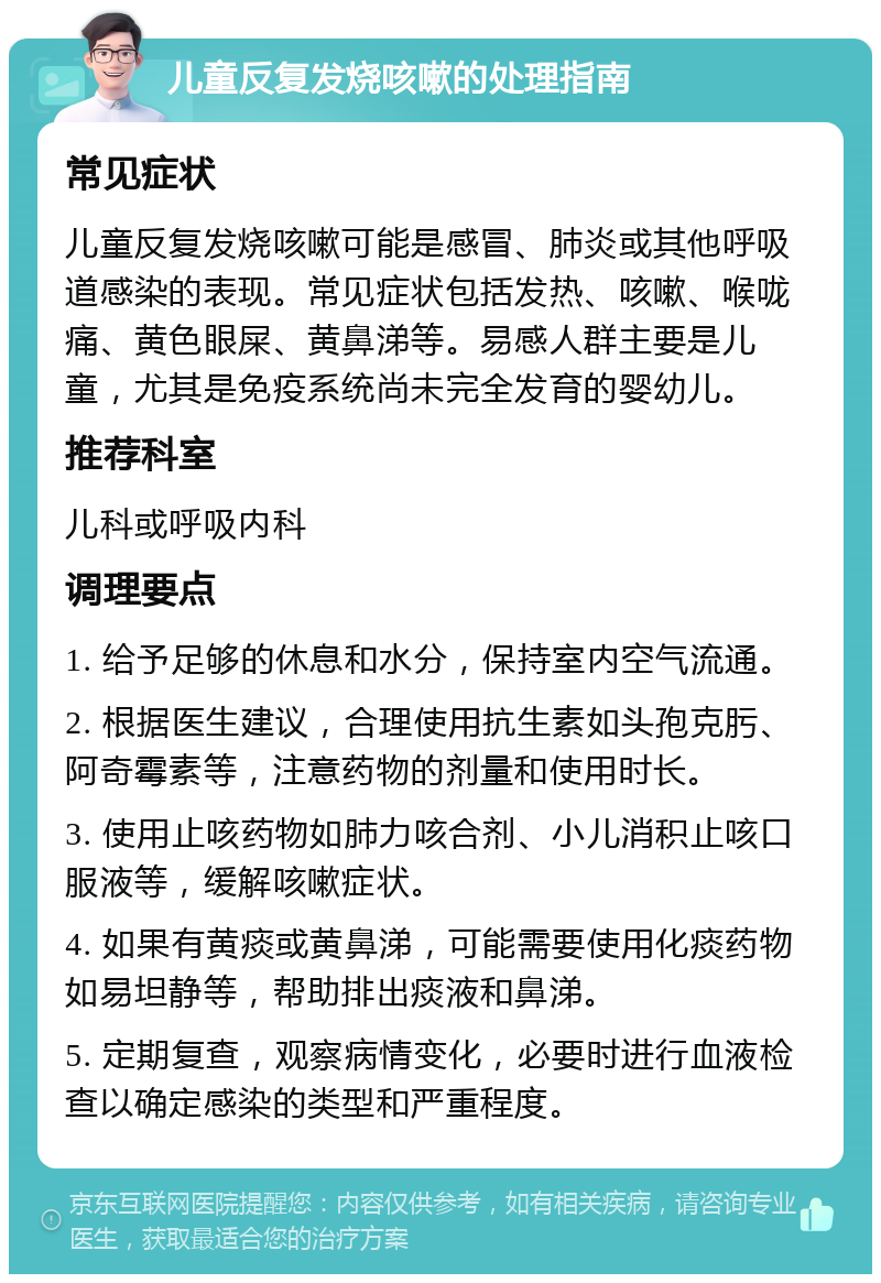 儿童反复发烧咳嗽的处理指南 常见症状 儿童反复发烧咳嗽可能是感冒、肺炎或其他呼吸道感染的表现。常见症状包括发热、咳嗽、喉咙痛、黄色眼屎、黄鼻涕等。易感人群主要是儿童，尤其是免疫系统尚未完全发育的婴幼儿。 推荐科室 儿科或呼吸内科 调理要点 1. 给予足够的休息和水分，保持室内空气流通。 2. 根据医生建议，合理使用抗生素如头孢克肟、阿奇霉素等，注意药物的剂量和使用时长。 3. 使用止咳药物如肺力咳合剂、小儿消积止咳口服液等，缓解咳嗽症状。 4. 如果有黄痰或黄鼻涕，可能需要使用化痰药物如易坦静等，帮助排出痰液和鼻涕。 5. 定期复查，观察病情变化，必要时进行血液检查以确定感染的类型和严重程度。