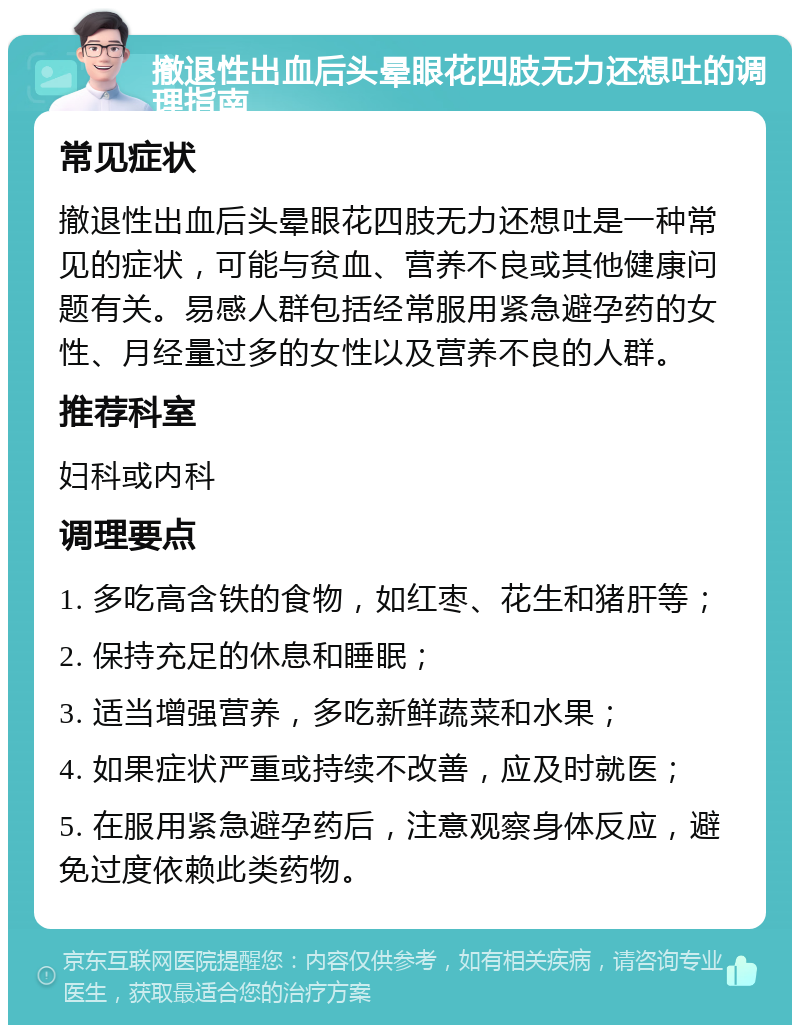 撤退性出血后头晕眼花四肢无力还想吐的调理指南 常见症状 撤退性出血后头晕眼花四肢无力还想吐是一种常见的症状，可能与贫血、营养不良或其他健康问题有关。易感人群包括经常服用紧急避孕药的女性、月经量过多的女性以及营养不良的人群。 推荐科室 妇科或内科 调理要点 1. 多吃高含铁的食物，如红枣、花生和猪肝等； 2. 保持充足的休息和睡眠； 3. 适当增强营养，多吃新鲜蔬菜和水果； 4. 如果症状严重或持续不改善，应及时就医； 5. 在服用紧急避孕药后，注意观察身体反应，避免过度依赖此类药物。