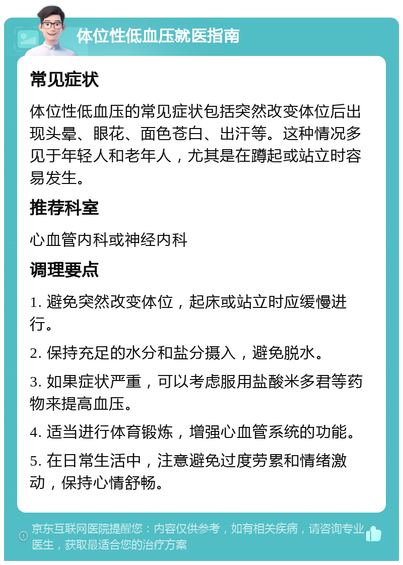 体位性低血压就医指南 常见症状 体位性低血压的常见症状包括突然改变体位后出现头晕、眼花、面色苍白、出汗等。这种情况多见于年轻人和老年人，尤其是在蹲起或站立时容易发生。 推荐科室 心血管内科或神经内科 调理要点 1. 避免突然改变体位，起床或站立时应缓慢进行。 2. 保持充足的水分和盐分摄入，避免脱水。 3. 如果症状严重，可以考虑服用盐酸米多君等药物来提高血压。 4. 适当进行体育锻炼，增强心血管系统的功能。 5. 在日常生活中，注意避免过度劳累和情绪激动，保持心情舒畅。