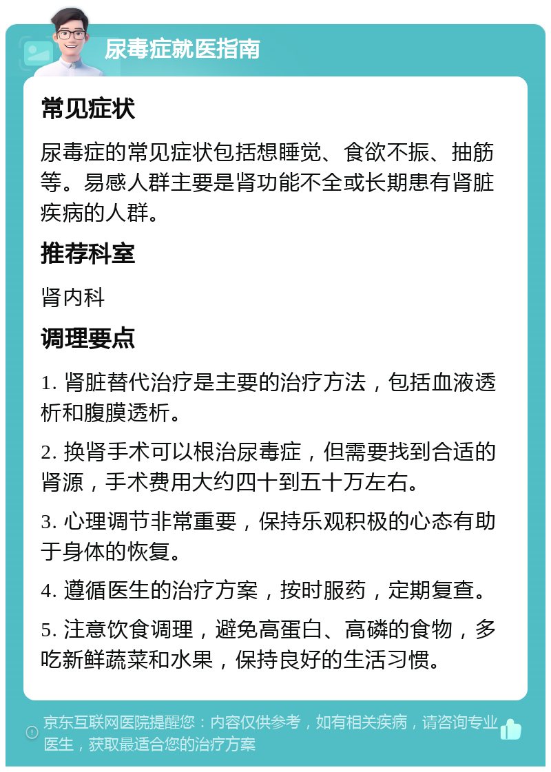 尿毒症就医指南 常见症状 尿毒症的常见症状包括想睡觉、食欲不振、抽筋等。易感人群主要是肾功能不全或长期患有肾脏疾病的人群。 推荐科室 肾内科 调理要点 1. 肾脏替代治疗是主要的治疗方法，包括血液透析和腹膜透析。 2. 换肾手术可以根治尿毒症，但需要找到合适的肾源，手术费用大约四十到五十万左右。 3. 心理调节非常重要，保持乐观积极的心态有助于身体的恢复。 4. 遵循医生的治疗方案，按时服药，定期复查。 5. 注意饮食调理，避免高蛋白、高磷的食物，多吃新鲜蔬菜和水果，保持良好的生活习惯。