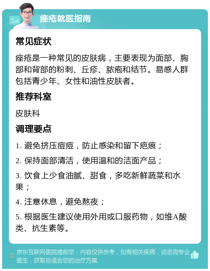 痤疮就医指南 常见症状 痤疮是一种常见的皮肤病，主要表现为面部、胸部和背部的粉刺、丘疹、脓疱和结节。易感人群包括青少年、女性和油性皮肤者。 推荐科室 皮肤科 调理要点 1. 避免挤压痘痘，防止感染和留下疤痕； 2. 保持面部清洁，使用温和的洁面产品； 3. 饮食上少食油腻、甜食，多吃新鲜蔬菜和水果； 4. 注意休息，避免熬夜； 5. 根据医生建议使用外用或口服药物，如维A酸类、抗生素等。