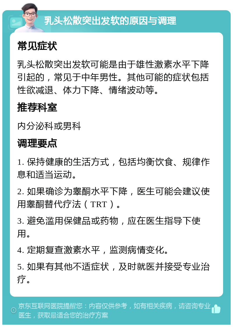 乳头松散突出发软的原因与调理 常见症状 乳头松散突出发软可能是由于雄性激素水平下降引起的，常见于中年男性。其他可能的症状包括性欲减退、体力下降、情绪波动等。 推荐科室 内分泌科或男科 调理要点 1. 保持健康的生活方式，包括均衡饮食、规律作息和适当运动。 2. 如果确诊为睾酮水平下降，医生可能会建议使用睾酮替代疗法（TRT）。 3. 避免滥用保健品或药物，应在医生指导下使用。 4. 定期复查激素水平，监测病情变化。 5. 如果有其他不适症状，及时就医并接受专业治疗。