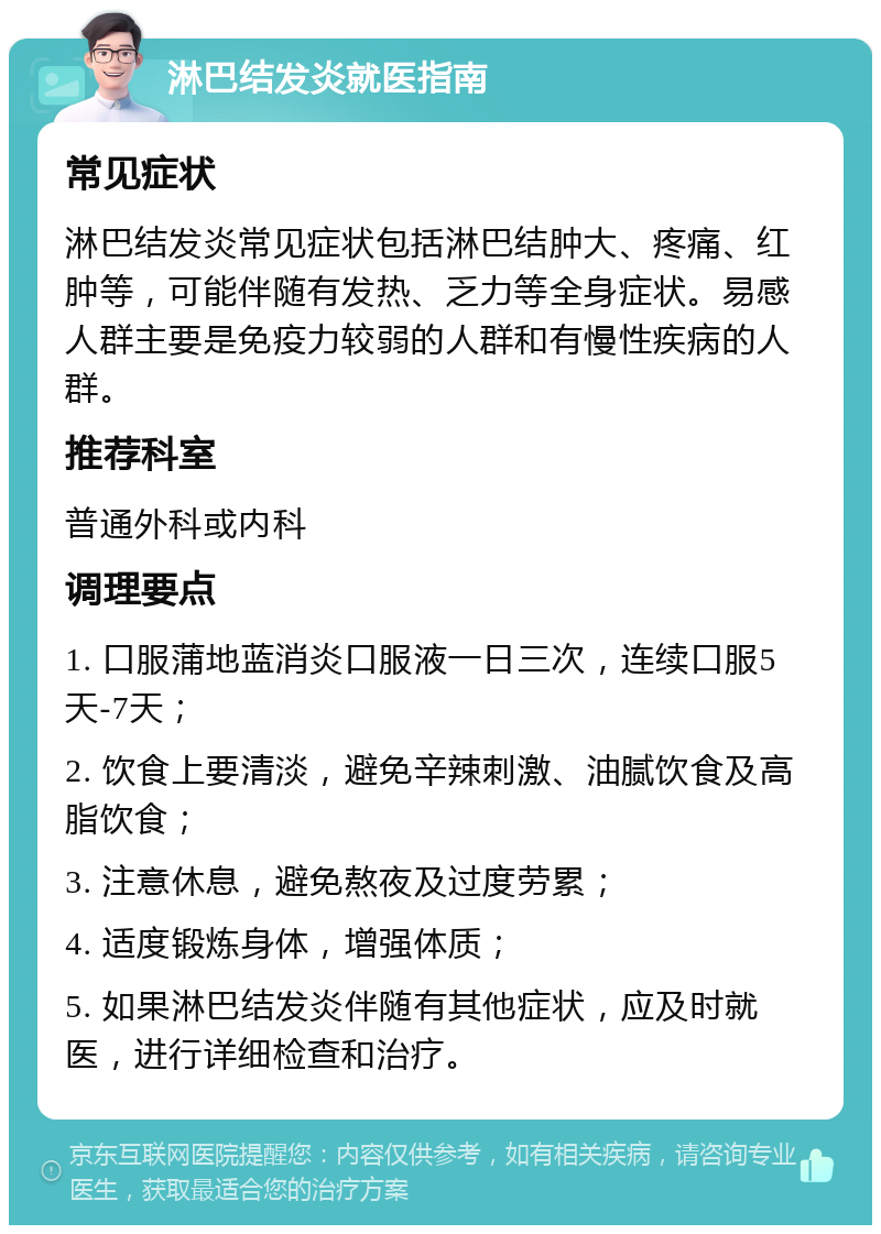 淋巴结发炎就医指南 常见症状 淋巴结发炎常见症状包括淋巴结肿大、疼痛、红肿等，可能伴随有发热、乏力等全身症状。易感人群主要是免疫力较弱的人群和有慢性疾病的人群。 推荐科室 普通外科或内科 调理要点 1. 口服蒲地蓝消炎口服液一日三次，连续口服5天-7天； 2. 饮食上要清淡，避免辛辣刺激、油腻饮食及高脂饮食； 3. 注意休息，避免熬夜及过度劳累； 4. 适度锻炼身体，增强体质； 5. 如果淋巴结发炎伴随有其他症状，应及时就医，进行详细检查和治疗。