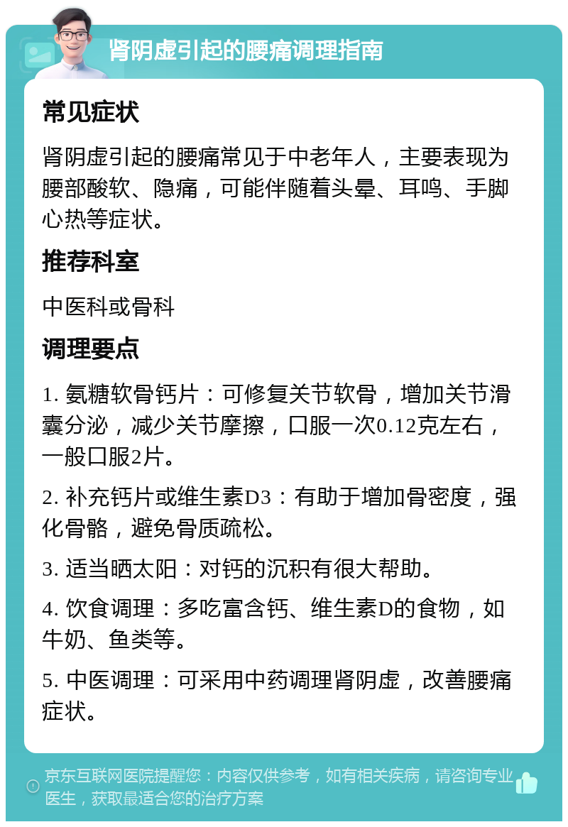 肾阴虚引起的腰痛调理指南 常见症状 肾阴虚引起的腰痛常见于中老年人，主要表现为腰部酸软、隐痛，可能伴随着头晕、耳鸣、手脚心热等症状。 推荐科室 中医科或骨科 调理要点 1. 氨糖软骨钙片：可修复关节软骨，增加关节滑囊分泌，减少关节摩擦，口服一次0.12克左右，一般口服2片。 2. 补充钙片或维生素D3：有助于增加骨密度，强化骨骼，避免骨质疏松。 3. 适当晒太阳：对钙的沉积有很大帮助。 4. 饮食调理：多吃富含钙、维生素D的食物，如牛奶、鱼类等。 5. 中医调理：可采用中药调理肾阴虚，改善腰痛症状。