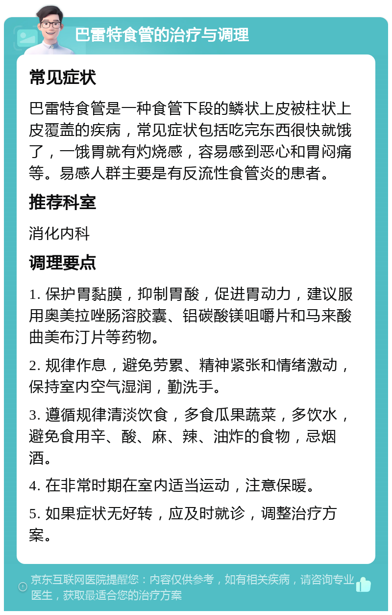 巴雷特食管的治疗与调理 常见症状 巴雷特食管是一种食管下段的鳞状上皮被柱状上皮覆盖的疾病，常见症状包括吃完东西很快就饿了，一饿胃就有灼烧感，容易感到恶心和胃闷痛等。易感人群主要是有反流性食管炎的患者。 推荐科室 消化内科 调理要点 1. 保护胃黏膜，抑制胃酸，促进胃动力，建议服用奥美拉唑肠溶胶囊、铝碳酸镁咀嚼片和马来酸曲美布汀片等药物。 2. 规律作息，避免劳累、精神紧张和情绪激动，保持室内空气湿润，勤洗手。 3. 遵循规律清淡饮食，多食瓜果蔬菜，多饮水，避免食用辛、酸、麻、辣、油炸的食物，忌烟酒。 4. 在非常时期在室内适当运动，注意保暖。 5. 如果症状无好转，应及时就诊，调整治疗方案。