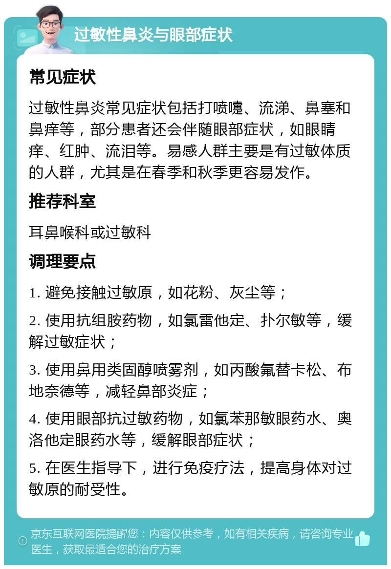 过敏性鼻炎与眼部症状 常见症状 过敏性鼻炎常见症状包括打喷嚏、流涕、鼻塞和鼻痒等，部分患者还会伴随眼部症状，如眼睛痒、红肿、流泪等。易感人群主要是有过敏体质的人群，尤其是在春季和秋季更容易发作。 推荐科室 耳鼻喉科或过敏科 调理要点 1. 避免接触过敏原，如花粉、灰尘等； 2. 使用抗组胺药物，如氯雷他定、扑尔敏等，缓解过敏症状； 3. 使用鼻用类固醇喷雾剂，如丙酸氟替卡松、布地奈德等，减轻鼻部炎症； 4. 使用眼部抗过敏药物，如氯苯那敏眼药水、奥洛他定眼药水等，缓解眼部症状； 5. 在医生指导下，进行免疫疗法，提高身体对过敏原的耐受性。