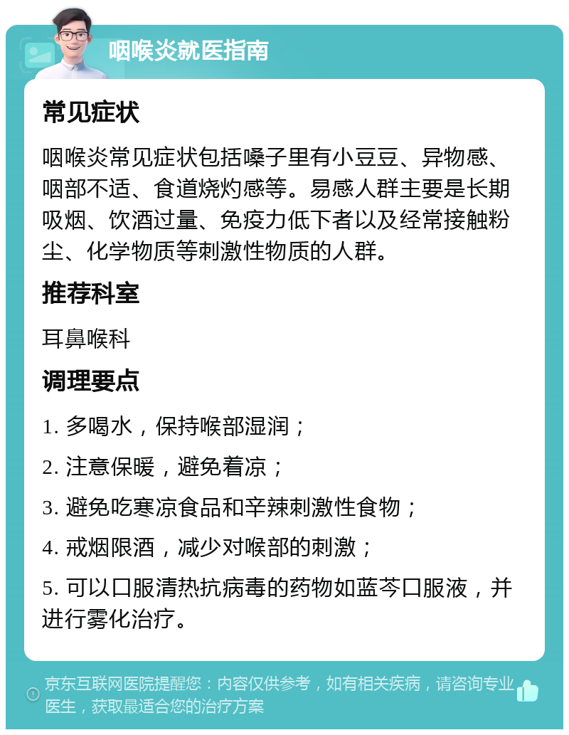 咽喉炎就医指南 常见症状 咽喉炎常见症状包括嗓子里有小豆豆、异物感、咽部不适、食道烧灼感等。易感人群主要是长期吸烟、饮酒过量、免疫力低下者以及经常接触粉尘、化学物质等刺激性物质的人群。 推荐科室 耳鼻喉科 调理要点 1. 多喝水，保持喉部湿润； 2. 注意保暖，避免着凉； 3. 避免吃寒凉食品和辛辣刺激性食物； 4. 戒烟限酒，减少对喉部的刺激； 5. 可以口服清热抗病毒的药物如蓝芩口服液，并进行雾化治疗。