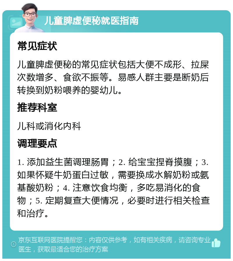 儿童脾虚便秘就医指南 常见症状 儿童脾虚便秘的常见症状包括大便不成形、拉屎次数增多、食欲不振等。易感人群主要是断奶后转换到奶粉喂养的婴幼儿。 推荐科室 儿科或消化内科 调理要点 1. 添加益生菌调理肠胃；2. 给宝宝捏脊摸腹；3. 如果怀疑牛奶蛋白过敏，需要换成水解奶粉或氨基酸奶粉；4. 注意饮食均衡，多吃易消化的食物；5. 定期复查大便情况，必要时进行相关检查和治疗。