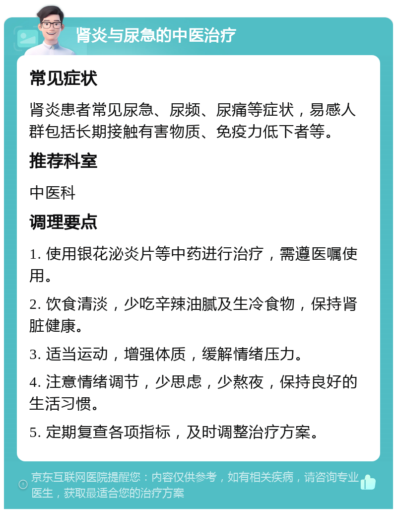 肾炎与尿急的中医治疗 常见症状 肾炎患者常见尿急、尿频、尿痛等症状，易感人群包括长期接触有害物质、免疫力低下者等。 推荐科室 中医科 调理要点 1. 使用银花泌炎片等中药进行治疗，需遵医嘱使用。 2. 饮食清淡，少吃辛辣油腻及生冷食物，保持肾脏健康。 3. 适当运动，增强体质，缓解情绪压力。 4. 注意情绪调节，少思虑，少熬夜，保持良好的生活习惯。 5. 定期复查各项指标，及时调整治疗方案。