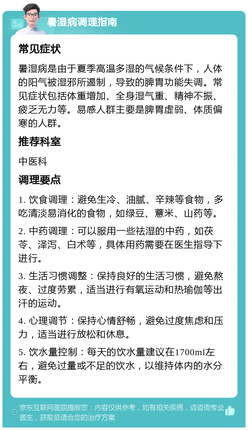 暑湿病调理指南 常见症状 暑湿病是由于夏季高温多湿的气候条件下，人体的阳气被湿邪所遏制，导致的脾胃功能失调。常见症状包括体重增加、全身湿气重、精神不振、疲乏无力等。易感人群主要是脾胃虚弱、体质偏寒的人群。 推荐科室 中医科 调理要点 1. 饮食调理：避免生冷、油腻、辛辣等食物，多吃清淡易消化的食物，如绿豆、薏米、山药等。 2. 中药调理：可以服用一些祛湿的中药，如茯苓、泽泻、白术等，具体用药需要在医生指导下进行。 3. 生活习惯调整：保持良好的生活习惯，避免熬夜、过度劳累，适当进行有氧运动和热瑜伽等出汗的运动。 4. 心理调节：保持心情舒畅，避免过度焦虑和压力，适当进行放松和休息。 5. 饮水量控制：每天的饮水量建议在1700ml左右，避免过量或不足的饮水，以维持体内的水分平衡。