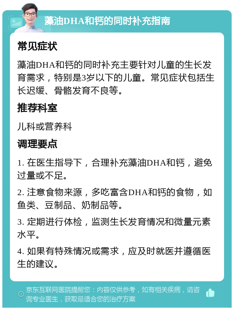 藻油DHA和钙的同时补充指南 常见症状 藻油DHA和钙的同时补充主要针对儿童的生长发育需求，特别是3岁以下的儿童。常见症状包括生长迟缓、骨骼发育不良等。 推荐科室 儿科或营养科 调理要点 1. 在医生指导下，合理补充藻油DHA和钙，避免过量或不足。 2. 注意食物来源，多吃富含DHA和钙的食物，如鱼类、豆制品、奶制品等。 3. 定期进行体检，监测生长发育情况和微量元素水平。 4. 如果有特殊情况或需求，应及时就医并遵循医生的建议。