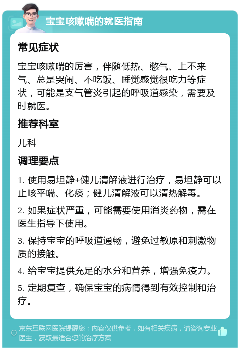 宝宝咳嗽喘的就医指南 常见症状 宝宝咳嗽喘的厉害，伴随低热、憋气、上不来气、总是哭闹、不吃饭、睡觉感觉很吃力等症状，可能是支气管炎引起的呼吸道感染，需要及时就医。 推荐科室 儿科 调理要点 1. 使用易坦静+健儿清解液进行治疗，易坦静可以止咳平喘、化痰；健儿清解液可以清热解毒。 2. 如果症状严重，可能需要使用消炎药物，需在医生指导下使用。 3. 保持宝宝的呼吸道通畅，避免过敏原和刺激物质的接触。 4. 给宝宝提供充足的水分和营养，增强免疫力。 5. 定期复查，确保宝宝的病情得到有效控制和治疗。