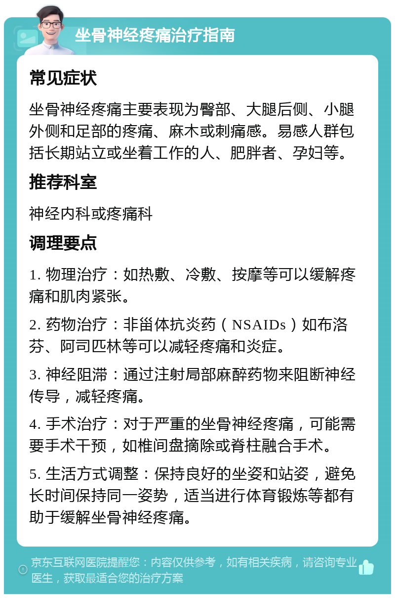 坐骨神经疼痛治疗指南 常见症状 坐骨神经疼痛主要表现为臀部、大腿后侧、小腿外侧和足部的疼痛、麻木或刺痛感。易感人群包括长期站立或坐着工作的人、肥胖者、孕妇等。 推荐科室 神经内科或疼痛科 调理要点 1. 物理治疗：如热敷、冷敷、按摩等可以缓解疼痛和肌肉紧张。 2. 药物治疗：非甾体抗炎药（NSAIDs）如布洛芬、阿司匹林等可以减轻疼痛和炎症。 3. 神经阻滞：通过注射局部麻醉药物来阻断神经传导，减轻疼痛。 4. 手术治疗：对于严重的坐骨神经疼痛，可能需要手术干预，如椎间盘摘除或脊柱融合手术。 5. 生活方式调整：保持良好的坐姿和站姿，避免长时间保持同一姿势，适当进行体育锻炼等都有助于缓解坐骨神经疼痛。