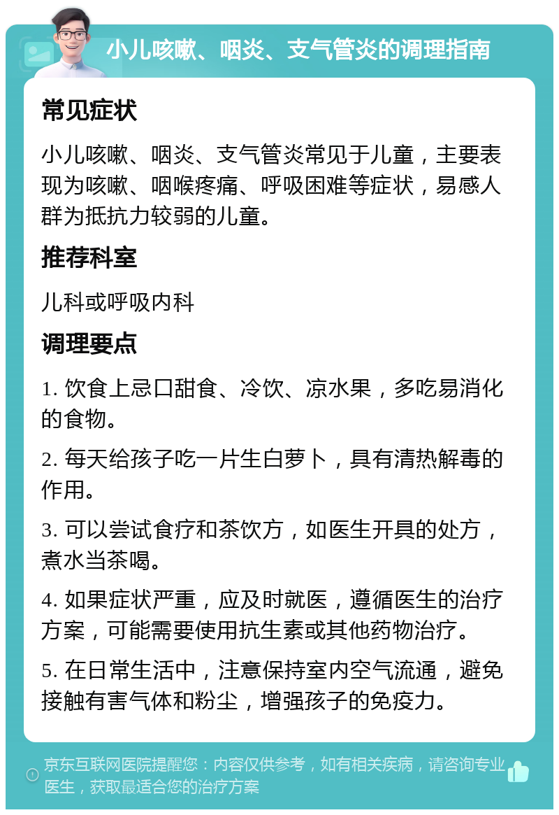 小儿咳嗽、咽炎、支气管炎的调理指南 常见症状 小儿咳嗽、咽炎、支气管炎常见于儿童，主要表现为咳嗽、咽喉疼痛、呼吸困难等症状，易感人群为抵抗力较弱的儿童。 推荐科室 儿科或呼吸内科 调理要点 1. 饮食上忌口甜食、冷饮、凉水果，多吃易消化的食物。 2. 每天给孩子吃一片生白萝卜，具有清热解毒的作用。 3. 可以尝试食疗和茶饮方，如医生开具的处方，煮水当茶喝。 4. 如果症状严重，应及时就医，遵循医生的治疗方案，可能需要使用抗生素或其他药物治疗。 5. 在日常生活中，注意保持室内空气流通，避免接触有害气体和粉尘，增强孩子的免疫力。