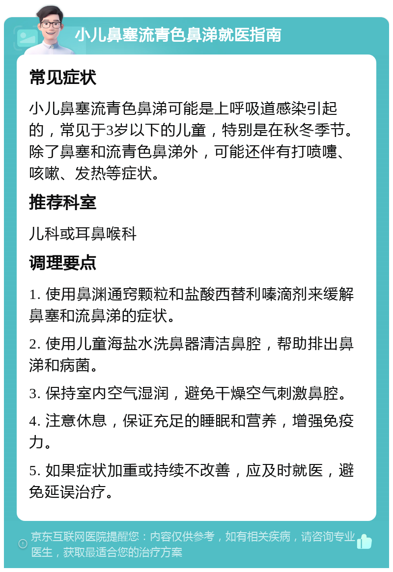 小儿鼻塞流青色鼻涕就医指南 常见症状 小儿鼻塞流青色鼻涕可能是上呼吸道感染引起的，常见于3岁以下的儿童，特别是在秋冬季节。除了鼻塞和流青色鼻涕外，可能还伴有打喷嚏、咳嗽、发热等症状。 推荐科室 儿科或耳鼻喉科 调理要点 1. 使用鼻渊通窍颗粒和盐酸西替利嗪滴剂来缓解鼻塞和流鼻涕的症状。 2. 使用儿童海盐水洗鼻器清洁鼻腔，帮助排出鼻涕和病菌。 3. 保持室内空气湿润，避免干燥空气刺激鼻腔。 4. 注意休息，保证充足的睡眠和营养，增强免疫力。 5. 如果症状加重或持续不改善，应及时就医，避免延误治疗。