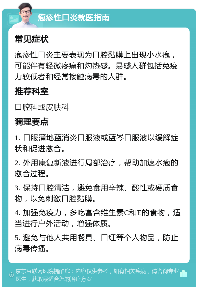 疱疹性口炎就医指南 常见症状 疱疹性口炎主要表现为口腔黏膜上出现小水疱，可能伴有轻微疼痛和灼热感。易感人群包括免疫力较低者和经常接触病毒的人群。 推荐科室 口腔科或皮肤科 调理要点 1. 口服蒲地蓝消炎口服液或蓝岑口服液以缓解症状和促进愈合。 2. 外用康复新液进行局部治疗，帮助加速水疱的愈合过程。 3. 保持口腔清洁，避免食用辛辣、酸性或硬质食物，以免刺激口腔黏膜。 4. 加强免疫力，多吃富含维生素C和E的食物，适当进行户外活动，增强体质。 5. 避免与他人共用餐具、口红等个人物品，防止病毒传播。