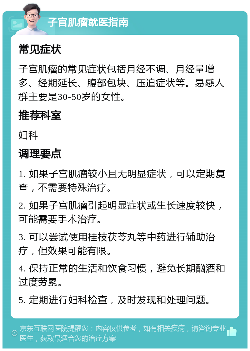 子宫肌瘤就医指南 常见症状 子宫肌瘤的常见症状包括月经不调、月经量增多、经期延长、腹部包块、压迫症状等。易感人群主要是30-50岁的女性。 推荐科室 妇科 调理要点 1. 如果子宫肌瘤较小且无明显症状，可以定期复查，不需要特殊治疗。 2. 如果子宫肌瘤引起明显症状或生长速度较快，可能需要手术治疗。 3. 可以尝试使用桂枝茯苓丸等中药进行辅助治疗，但效果可能有限。 4. 保持正常的生活和饮食习惯，避免长期酗酒和过度劳累。 5. 定期进行妇科检查，及时发现和处理问题。