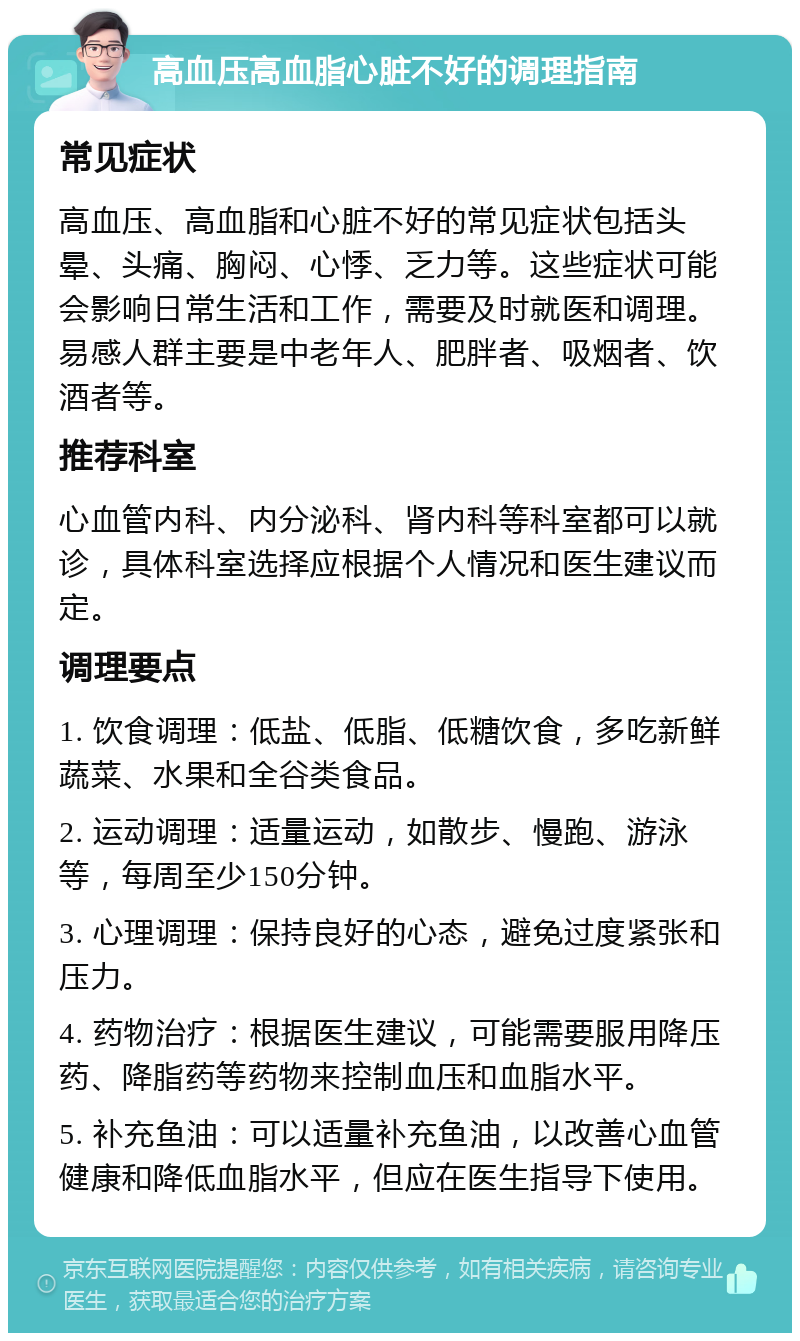 高血压高血脂心脏不好的调理指南 常见症状 高血压、高血脂和心脏不好的常见症状包括头晕、头痛、胸闷、心悸、乏力等。这些症状可能会影响日常生活和工作，需要及时就医和调理。易感人群主要是中老年人、肥胖者、吸烟者、饮酒者等。 推荐科室 心血管内科、内分泌科、肾内科等科室都可以就诊，具体科室选择应根据个人情况和医生建议而定。 调理要点 1. 饮食调理：低盐、低脂、低糖饮食，多吃新鲜蔬菜、水果和全谷类食品。 2. 运动调理：适量运动，如散步、慢跑、游泳等，每周至少150分钟。 3. 心理调理：保持良好的心态，避免过度紧张和压力。 4. 药物治疗：根据医生建议，可能需要服用降压药、降脂药等药物来控制血压和血脂水平。 5. 补充鱼油：可以适量补充鱼油，以改善心血管健康和降低血脂水平，但应在医生指导下使用。